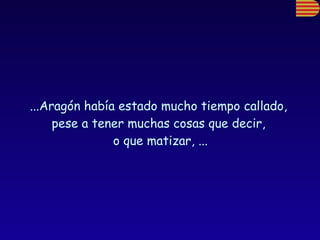 ...Aragón había estado mucho tiempo callado,  pese a tener muchas cosas que decir,  o que matizar, ... 