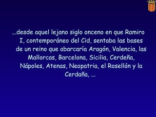 ...desde aquel lejano siglo onceno en que Ramiro I, contemporáneo del Cid, sentaba las bases de un reino que abarcaría Aragón, Valencia, las Mallorcas, Barcelona, Sicilia, Cerdeña, Nápoles, Atenas, Neopatria, el Rosellón y la Cerdaña, ...  