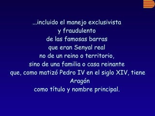 ...incluido el manejo exclusivista  y fraudulento  de las famosas barras  que eran Senyal real  no de un reino o territorio,  sino de una familia o casa reinante  que, como matizó Pedro IV en el siglo XIV, tiene Aragón  como título y nombre principal.  