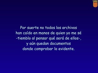 Por suerte no todos los archivos  han caído en manos de quien yo me sé  -tiemblo al pensar qué será de ellos-,  y aún quedan documentos  donde comprobar lo evidente.  