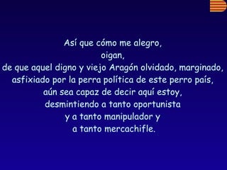 Así que cómo me alegro,  oigan,  de que aquel digno y viejo Aragón olvidado, marginado,  asfixiado por la perra política de este perro país,  aún sea capaz de decir aquí estoy,  desmintiendo a tanto oportunista  y a tanto manipulador y  a tanto mercachifle. 