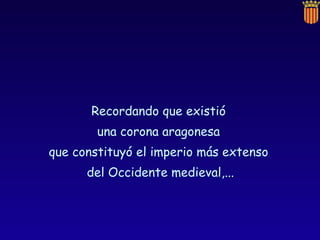Recordando que existió  una corona aragonesa  que constituyó el imperio más extenso  del Occidente medieval,... 