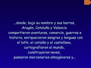 ...donde, bajo su nombre y sus barras,  Aragón, Cataluña y Valencia  compartieron aventuras, comercio, guerras e historia, enriquecieron sangres y lenguas con  el latín, el catalán y el castellano,  cartografiaron el mundo,  construyeron naves,  pasearon mercenarios almogávares y... 
