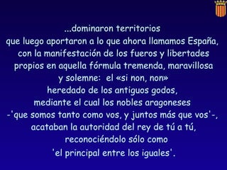 ... dominaron territorios  que luego aportaron a lo que ahora llamamos España,  con la manifestación de los fueros y libertades propios en aquella fórmula tremenda, maravillosa y solemne:  el «si non, non»  heredado de los antiguos godos,  mediante el cual los nobles aragoneses  -'que somos tanto como vos, y juntos más que vos'-,  acataban la autoridad del rey de tú a tú, reconociéndolo sólo como  'el principal entre los iguales' . 