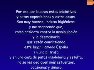 Por eso son buenas estas iniciativas  y estas exposiciones y estas cosas.  Son muy buenas, incluso higiénicas;  y me sorprende que,  como antídoto contra la manipulación  y la desmemoria  que están convirtiendo  este lugar llamado España  en una piltrafa  y en una casa de putas insolidaria y estulta,  no se les dediquen más esfuerzos,  ocasiones y dinero. 