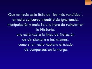 Que en toda esta lista de 'los más vendidos',  en este concurso inaudito de ignorancia,  manipulación y mala fe a la hora de reinventar  la Historia,  uno está hasta la línea de flotación  de oír siempre a los mismos,  como si el resto hubiera oficiado  de comparsas en la murga. 