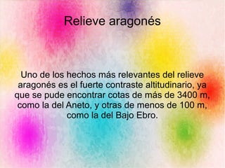Relieve aragonés
Uno de los hechos más relevantes del relieve
aragonés es el fuerte contraste altitudinario, ya
que se pude encontrar cotas de más de 3400 m,
como la del Aneto, y otras de menos de 100 m,
como la del Bajo Ebro.
 