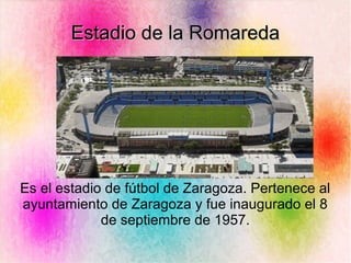 Estadio de la RomaredaEstadio de la Romareda
Es el estadio de fútbol de Zaragoza. Pertenece al
ayuntamiento de Zaragoza y fue inaugurado el 8
de septiembre de 1957.
 