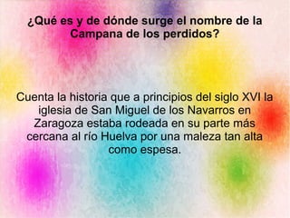 Cuenta la historia que a principios del siglo XVI la
iglesia de San Miguel de los Navarros en
Zaragoza estaba rodeada en su parte más
cercana al río Huelva por una maleza tan alta
como espesa.
¿Qué es y de dónde surge el nombre de la
Campana de los perdidos?
 