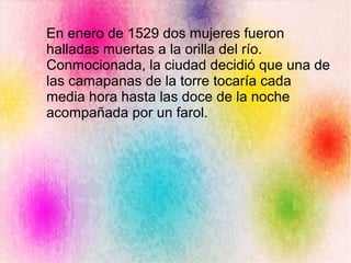 En enero de 1529 dos mujeres fueron
halladas muertas a la orilla del río.
Conmocionada, la ciudad decidió que una de
las camapanas de la torre tocaría cada
media hora hasta las doce de la noche
acompañada por un farol.
 