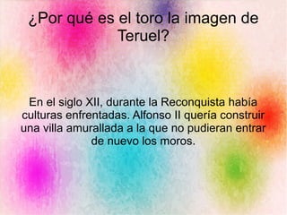 ¿Por qué es el toro la imagen de
Teruel?
En el siglo XII, durante la Reconquista había
culturas enfrentadas. Alfonso II quería construir
una villa amurallada a la que no pudieran entrar
de nuevo los moros.
 