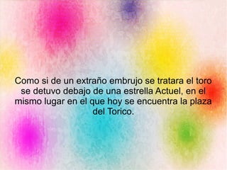 Como si de un extraño embrujo se tratara el toro
se detuvo debajo de una estrella Actuel, en el
mismo lugar en el que hoy se encuentra la plaza
del Torico.
 