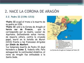 2. NACE LA CORONA DE ARAGÓN
2.2. Pedro II (1196-1213)
•Pedro II ocupó el trono a la muerte de
su padre en 1196.
•Pedro II unió a la Corona de Aragón el
tercio sur de Francia, que le
correspondía por su madre, Leonor de
Aquitania. Defendiendo estas tierras,
de mayoría cátara, contra la cruzada
papal, murió en la batalla de Muret
(1213) frente a los franceses dirigidos
por Simón de Monfort.
•La temprana muerte de Pedro II dejó
heredero a Jaime I, todavía niño. Para
salvaguardar la continuidad dinástica, el
reino de Aragón fue enfeudado a la
Santa Sede.
La Corona de Aragón en tiempos de Pedro II
 