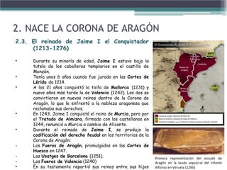 2. NACE LA CORONA DE ARAGÓN
2.3. El reinado de Jaime I el Conquistador
(1213-1276)
• Durante su minoría de edad, Jaime I estuvo bajo la
tutela de los caballeros templarios en el castillo de
Monzón.
• Tenía unos 6 años cuando fue jurado en las Cortes de
Lérida de 1214.
• A los 21 años conquistó la taifa de Mallorca (1231) y
nueve años más tarde la de Valencia (1242). Los dos se
convirtieron en nuevos reinos dentro de la Corona de
Aragón, lo que le enfrentó a la nobleza aragonesa que
reclamaba sus derechos.
• En 1243, Jaime I conquistó el reino de Murcia, pero por
el Tratado de Almizra, firmado con los castellanos en
1244, renunció a Murcia a cambio de Alicante.
• Durante el reinado de Jaime I, se produjo la
codificación del derecho feudal en los territorios de la
Corona de Aragón:
- Los Fueros de Aragón, promulgados en las Cortes de
Huesca en 1247.
- Los Usatges de Barcelona (1251).
- Los Fueros de Valencia (1240)
• En su testamento repartió sus reinos entre sus hijos
Primera representación del escudo de
Aragón en la lauda sepulcral del infante
Alfonso en Veruela (1260)
 