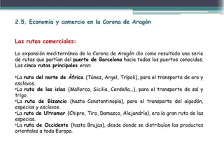 2.5. Economía y comercio en la Corona de Aragón
Las rutas comerciales:
La expansión mediterránea de la Corona de Aragón dio como resultado una serie
de rutas que partían del puerto de Barcelona hacia todos los puertos conocidos.
Las cinco rutas principales eran:
•La ruta del norte de África (Túnez, Argel, Trípoli), para el transporte de oro y
esclavos.
•La ruta de las islas (Mallorca, Sicilia, Cerdeña...), para el transporte de sal y
trigo.
•La ruta de Bizancio (hasta Constantinopla), para el transporte del algodón,
especias y esclavos.
•La ruta de Ultramar (Chipre, Tiro, Damasco, Alejandría), era la gran ruta de las
especias.
•La ruta de Occidente (hasta Brujas), desde donde se distribuían los productos
orientales a toda Europa.
 
