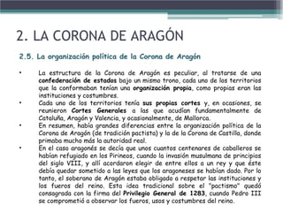 2. LA CORONA DE ARAGÓN
2.5. La organización política de la Corona de Aragón
• La estructura de la Corona de Aragón es peculiar, al tratarse de una
confederación de estados bajo un mismo trono, cada uno de los territorios
que la conformaban tenían una organización propia, como propias eran las
instituciones y costumbres.
• Cada uno de los territorios tenía sus propias cortes y, en ocasiones, se
reunieron Cortes Generales a las que acudían fundamentalmente de
Cataluña, Aragón y Valencia, y ocasionalmente, de Mallorca.
• En resumen, había grandes diferencias entre la organización política de la
Corona de Aragón (de tradición pactista) y la de la Corona de Castilla, donde
primaba mucho más la autoridad real.
• En el caso aragonés se decía que unos cuantos centenares de caballeros se
habían refugiado en los Pirineos, cuando la invasión musulmana de principios
del siglo VIII, y allí acordaron elegir de entre ellos a un rey y que éste
debía quedar sometido a las leyes que los aragoneses se habían dado. Por lo
tanto, el soberano de Aragón estaba obligado a respetar las instituciones y
los fueros del reino. Esta idea tradicional sobre el "pactismo" quedó
consagrada con la firma del Privilegio General de 1283, cuando Pedro III
se comprometió a observar los fueros, usos y costumbres del reino.
 