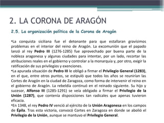 2. LA CORONA DE ARAGÓN
2.5. La organización política de la Corona de Aragón
•La conquista siciliana fue el detonante para que estallaran gravísimos
problemas en el interior del reino de Aragón. La excomunión que el papado
lanzó al rey Pedro III (1276-1285) fue aprovechado por buena parte de la
nobleza aragonesa y algunas ciudades para intentar, por un lado, recortar las
atribuciones reales en el gobierno y controlar a la monarquía y, por otro, exigir la
ratificación de sus privilegios y exenciones.
•La apurada situación de Pedro III le obligó a firmar el Privilegio General (1283),
en el que, entre otros puntos, se estipuló que todos los años se reunirían las
Cortes de Aragón en la ciudad de Zaragoza, como forma de intervenir el reino en
el gobierno de Aragón. La rebeldía continuó en el reinado siguiente. Su hijo y
sucesor, Alfonso III (1285-1291) se veía obligado a firmar el Privilegio de la
Unión (1287), que contenía disposiciones tan radicales que apenas tuvieron
eficacia.
•En 1348, el rey Pedro IV venció al ejército de la Unión Aragonesa en los campos
de Épila. Tras esta victoria, convocó Cortes en Zaragoza en donde se abolió el
Privilegio de la Unión, aunque se mantuvo el Privilegio General.
 