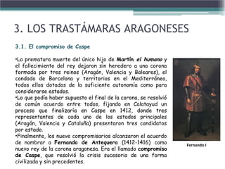 3. LOS TRASTÁMARAS ARAGONESES
3.1. El compromiso de Caspe
•La prematura muerte del único hijo de Martín el humano y
el fallecimiento del rey dejaron sin heredero a una corona
formada por tres reinos (Aragón, Valencia y Baleares), el
condado de Barcelona y territorios en el Mediterráneo,
todos ellos dotados de la suficiente autonomía como para
considerarse estados.
•Lo que podía haber supuesto el final de la corona, se resolvió
de común acuerdo entre todos, fijando en Calatayud un
proceso que finalizaría en Caspe en 1412, donde tres
representantes de cada uno de los estados principales
(Aragón, Valencia y Cataluña) presentaron tres candidatos
por estado.
•Finalmente, los nueve compromisarios alcanzaron el acuerdo
de nombrar a Fernando de Antequera (1412-1416) como
nuevo rey de la corona aragonesa. Era el llamado compromiso
de Caspe, que resolvió la crisis sucesoria de una forma
civilizada y sin precedentes.
Fernando I
 