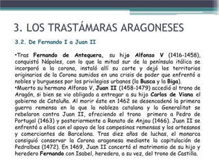 3. LOS TRASTÁMARAS ARAGONESES
3.2. De Fernando I a Juan II
•Tras Fernando de Antequera, su hijo Alfonso V (1416-1458),
conquistó Nápoles, con lo que la mitad sur de la península itálica se
incorporó a la corona, instaló allí su corte y dejó los territorios
originarios de la Corona sumidos en una crisis de poder que enfrentó a
nobles y burgueses por los privilegios urbanos (la Busca y la Biga).
•Muerto su hermano Alfonso V, Juan II (1458-1479) accedió al trono de
Aragón, si bien se vio obligado a entregar a su hijo Carlos de Viana el
gobierno de Cataluña. Al morir éste en 1462 se desencadenó la primera
guerra remensa en la que la nobleza catalana y la Generalitat se
rebelaron contra Juan II, ofreciendo el trono primero a Pedro de
Portugal (1463) y posteriormente a Renato de Anjou (1466). Juan II se
enfrentó a ellos con el apoyo de los campesinos remensas y los artesanos
y comerciantes de Barcelona. Tras diez años de luchas, el monarca
consiguió conservar la Corona aragonesa mediante la capitulación de
Pedralbes (1472). En 1469, Juan II concertó el matrimonio de su hijo y
heredero Fernando con Isabel, heredera, a su vez, del trono de Castilla.
 
