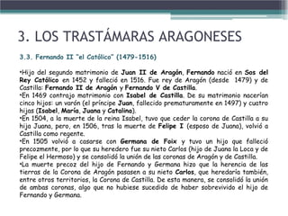 3. LOS TRASTÁMARAS ARAGONESES
3.3. Fernando II “el Católico” (1479-1516)
•Hijo del segundo matrimonio de Juan II de Aragón, Fernando nació en Sos del
Rey Católico en 1452 y falleció en 1516. Fue rey de Aragón (desde 1479) y de
Castilla: Fernando II de Aragón y Fernando V de Castilla.
•En 1469 contrajo matrimonio con Isabel de Castilla. De su matrimonio nacerían
cinco hijos: un varón (el príncipe Juan, fallecido prematuramente en 1497) y cuatro
hijas (Isabel, María, Juana y Catalina).
•En 1504, a la muerte de la reina Isabel, tuvo que ceder la corona de Castilla a su
hija Juana, pero, en 1506, tras la muerte de Felipe I (esposo de Juana), volvió a
Castilla como regente.
•En 1505 volvió a casarse con Germana de Foix y tuvo un hijo que falleció
precozmente, por lo que su heredero fue su nieto Carlos (hijo de Juana la Loca y de
Felipe el Hermoso) y se consolidó la unión de las coronas de Aragón y de Castilla.
•La muerte precoz del hijo de Fernando y Germana hizo que la herencia de las
tierras de la Corona de Aragón pasasen a su nieto Carlos, que heredaría también,
entre otros territorios, la Corona de Castilla. De esta manera, se consolidó la unión
de ambas coronas, algo que no hubiese sucedido de haber sobrevivido el hijo de
Fernando y Germana.
 