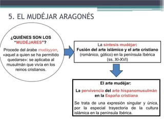 La síntesis mudéjar:
Fusión del arte islámico y el arte cristiano
(románico, gótico) en la península Ibérica
(ss. XI-XVI)
El arte mudéjar:
La pervivencia del arte hispanomusulmán
en la España cristiana
Se trata de una expresión singular y única,
por la especial trayectoria de la cultura
islámica en la península Ibérica.
¿QUIÉNES SON LOS
“MUDÉJARES”?
Procede del árabe mudayyan,
«aquel a quien se ha permitido
quedarse»: se aplicaba al
musulmán que vivía en los
reinos cristianos.
5. EL MUDÉJAR ARAGONÉS
 