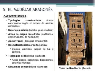 CARACTERÍSTICAS:
• Tipologías constructivas (torres
campanario según el modelo de alminar
almohade)
• Materiales pobres (ladrillo, yeso, madera)
• Arcos de origen musulmán (mixtilíneos,
entrecruzados, de herradura)
• Horror vacuii (densidad ornamental)
• Desmaterialización arquitectónica:
• Efectos lumínicos, juegos de luz y
sombra.
• Tipologías decorativas islámicas
• Arcos ciegos, esquinillas, baquetones,
cerámica vidriada
• Esquemas compositivos islámicos
CARACTERÍSTICAS:
• Tipologías constructivas (torres
campanario según el modelo de alminar
almohade)
• Materiales pobres (ladrillo, yeso, madera)
• Arcos de origen musulmán (mixtilíneos,
entrecruzados, de herradura)
• Horror vacuii (densidad ornamental)
• Desmaterialización arquitectónica:
• Efectos lumínicos, juegos de luz y
sombra.
• Tipologías decorativas islámicas
• Arcos ciegos, esquinillas, baquetones,
cerámica vidriada
• Esquemas compositivos islámicos
5. EL MUDÉJAR ARAGONÉS
Torre de San Martín (Teruel)
 