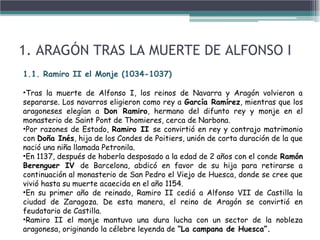 1. ARAGÓN TRAS LA MUERTE DE ALFONSO I
1.1. Ramiro II el Monje (1034-1037)
•Tras la muerte de Alfonso I, los reinos de Navarra y Aragón volvieron a
separarse. Los navarros eligieron como rey a García Ramírez, mientras que los
aragoneses elegían a Don Ramiro, hermano del difunto rey y monje en el
monasterio de Saint Pont de Thomieres, cerca de Narbona.
•Por razones de Estado, Ramiro II se convirtió en rey y contrajo matrimonio
con Doña Inés, hija de los Condes de Poitiers, unión de corta duración de la que
nació una niña llamada Petronila.
•En 1137, después de haberla desposado a la edad de 2 años con el conde Ramón
Berenguer IV de Barcelona, abdicó en favor de su hija para retirarse a
continuación al monasterio de San Pedro el Viejo de Huesca, donde se cree que
vivió hasta su muerte acaecida en el año 1154.
•En su primer año de reinado, Ramiro II cedió a Alfonso VII de Castilla la
ciudad de Zaragoza. De esta manera, el reino de Aragón se convirtió en
feudatario de Castilla.
•Ramiro II el monje mantuvo una dura lucha con un sector de la nobleza
aragonesa, originando la célebre leyenda de “La campana de Huesca”.
 