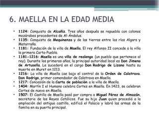 • 1124: Conquista de Alcañiz. Tres años después se repuebla con colonos
mozárabes procedentes de Al-Ándalus.
• 1135: Conquista de Mequinenza y de las tierras entre los ríos Algars y
Matarraña.
• 1181: Fundación de la villa de Maella. El rey Alfonso II concede a la villa
la primera Carta-Puebla.
• 1181-1216: Maella es una villa de realengo (un pueblo que pertenece al
rey). Durante los primeros años, la principal autoridad local es Don Jimeno
de Artusella. Le sucederá en el cargo Don Rodrigo de Lizano hasta su
muerte en Muret en 1213.
• 1216: La villa de Maella cae bajo el control de la Orden de Calatrava.
Don Rodrigo, primer comendador de Calatrava en Maella.
• 1217: Concesión de la Carta de población a la villa de Maella.
• 1404: Martín I el Humano celebra Cortes en Maella. En 1423, se celebran
Cortes de nuevo en Maella.
• 1507: El Castillo de Maella pasó por compra a Miguel Pérez de Almazán,
secretario de los Reyes Católicos. Fue su hijo Juan quien procedió a la
ampliación del antiguo castillo, edificó el Palacio y labró las armas de la
familia en su puerta principal.
6. MAELLA EN LA EDAD MEDIA
 