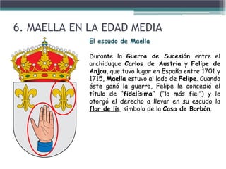 • Esta hermosa narración cuenta como el Señor feudal del Castillo de
Maella mantenía a la población en un estado de continuo descontento
como consecuencia de la opresión. En este ambiente, agitado por la
injusticia del poderoso terrateniente se fraguó una rebelión
encabezada por un apuesto joven campesino. Esta rebelión acabó
derivando en una terrible lucha con un resultado favorable al Señor,
quién decidió condenar a nuerte en la horca al valiente joven
cabecilla.
• La novia del muchacho, presa del miedo por perder a su amado, se vió
obligada a intervenir suplicando al Señor del Castillo la vida de su
prometido.
• El Señor , cautivado ante el valiente y decido gesto de la jover y,
ante todo, por su extraordinaria belleza se vió impulsado a pedir la
mano de la doncella a cambio de la vida del joven.
• La joven, habiendo reflexionado las palabras del Señor, tuvo a bien
jugar con estas y voluntariamente confundir la "mano en matrimonio"
con su propia mano, por lo que decidió cortar su mano y hacérsela
llegar al señor dueño del Castillo, quien asombrado ante el acto de
heroicidad protagonizado por la jover maellana y haciendo honor a su
palabra, dió la orden de liberar al joven y amnistiar a todos los
habitantes de la villa.
• De ser cierta esta interpretación, el nombre de la villa haría
referencia a esta a esta acontecimiento: MAELLA- MA D'ELLA -
MANO DE ELLA.
El escudo de Maella
Durante la Guerra de Sucesión entre el
archiduque Carlos de Austria y Felipe de
Anjou, que tuvo lugar en España entre 1701 y
1715, Maella estuvo al lado de Felipe. Cuando
éste ganó la guerra, Felipe le concedió el
título de “fidelísima” (“la más fiel”) y le
otorgó el derecho a llevar en su escudo la
flor de lis, símbolo de la Casa de Borbón.
6. MAELLA EN LA EDAD MEDIA
 