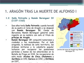 1. ARAGÓN TRAS LA MUERTE DE ALFONSO I
1.2. Doña Petronila y Ramón Berenguer IV
(1137-1162)
• Dos años tenía Doña Petronila cuando heredó
de su padre el reino de Aragón y se desposó
con Ramón Berenguer IV, Conde de
Barcelona. Ramón Berenguer gobernó como
regente en su nombre con solo el título de
príncipe de Aragón.
• Ramón Berenguer IV conquistó numerosas y
ciudades a los musulmanes. Por el lado
aragonés, la nobleza de este territorio, las
órdenes militares y la caballería popular
lucharon por recuperar las posesiones
perdidas a manos de los almorávides en la
Batalla de Fraga en 1134. Se recuperaron de
este modo: Alcolea de Cinca, Chalamera y
Sariñena en 1141; Daroca en 1142; y Ontiñena
en 1147.
Límites del reino de Aragón bajo Ramón
Berenguer IV
 