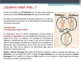 ¿Cómo fue posible que Dª Petronila con tan solo nueve meses se
casase con el conde Ramón Berenguer IV, de 24 años de edad?
Se explica de conformidad con el derecho imperante en la época y
que brevemente resumimos. En la Edad Media el matrimonio legal
se dividía en dos fases:
•Los esponsales.
•La entrega de la esposa o boda.
El matrimonio tenía un efecto plenamente jurídico desde el
contrato de esponsales, que era establecido firmemente entre el
padre de la mujer y el marido, y se acordaba sin necesidad de
obtener el consentimiento de la mujer o con esta en minoría de
edad. El novio pagaba una dote que consistía en la entrega de un
patrimonio, que normalmente era en forma de tierras, castillos,
siervos, etc. Todo ello se fijaba en un documento legal, que se
denomina “contrato de arras”.
¿Quieres saber más…?
Ramiro y Ramón Berenguer IV, conde de Barcelona, llevaron a cabo el acuerdo de esponsales en
Barbastro el 11 de Agosto de 1137. La boda de doña Petronila con el Conde de Barcelona Ramón
Berenguer IV se celebró en Lérida en 1150, cuando la reina alcanzó la edad legal para contraer
matrimonio, es decir, los catorce años.
 