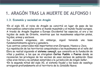 1.3. Economía y sociedad en Aragón
•En el siglo XI, el reino de Aragón se convirtió en lugar de paso de los
intercambios comerciales entre el mundo musulmán y el mundo feudal europeo.
A través de Aragón llegaban a Europa Occidental las especias, el oro y los
tejidos de seda de Oriente, mientras que los musulmanes adquirían pieles,
tejidos, armas y esclavos.
•La economía aragonesa, sin embargo, siguió teniendo una base
fundamentalmente agraria y ganadera.
•Los centros comerciales más importantes eran Zaragoza, Huesca y Jaca.
•La repoblación de los territorios conquistados a los musulmanes en el valle del
Ebro se realizó siguiendo el sistema concejil, que consistía en la fundación de
villas y pueblos, a los que se otorgaban Cartas Puebla o Fueros donde se
reconocían los privilegios de los vecinos de esos núcleos de población. Esas
villas eran libres y no estaban sometidos a la jurisdicción de ningún Señor.
•En la segunda mitad del siglo XI, el sistema feudal y los lazos de vasallaje
arraigaron profundamente en el territorio de la Cataluña Nueva.
1. ARAGÓN TRAS LA MUERTE DE ALFONSO I
 