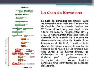 La Casa de Barcelona (en catalán: Casal
de Barcelona) ocasionalmente llamada Casa
de Cataluña, fue la dinastía fundada por
Wifredo el Velloso y que llegó a ser
titular del reino de Aragón entre 1164 y
1410. La historiografía tradicional fecha la
extinción de la dinastía en la muerte sin
descendencia masculina de Martín I el
Humano en el año 1410. La estirpe de la
Casa de Barcelona procede de una familia
visigoda de la región de los Pirineos que,
tras unirse a las fuerzas francas de
Carlomagno en su guerra contra Al-
Ándalus, pasó a gobernar varios
territorios de la Marca Hispánica
carolingia tras constituirse en condados
del Imperio.
La Casa de Barcelona
ReyesdelaCasadeBarcelona
 