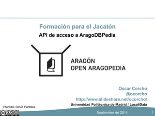 Formación para el Jacatón 
Oscar Corcho 
@ocorcho 
API de acceso a AragoDBPedia 
http://www.slideshare.net/ocorcho/ 
Universidad Politécnica de Madrid / LocaliData 
Septiembre de 2014 
1 
Plantilla: David Portolés 
 