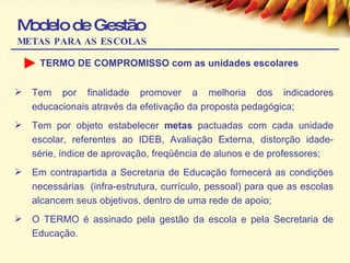 Modelo de Gestão METAS PARA AS ESCOLAS TERMO DE COMPROMISSO com as unidades escolares Tem por finalidade promover a melhoria dos indicadores educacionais através da efetivação da proposta pedagógica; Tem por objeto estabelecer  metas  pactuadas com cada unidade escolar, referentes ao IDEB, Avaliação Externa, distorção idade-série, índice de aprovação, freqüência de alunos e de professores; Em contrapartida a Secretaria de Educação fornecerá as condições necessárias  (infra-estrutura, currículo, pessoal) para que as escolas alcancem seus objetivos, dentro de uma rede de apoio; O TERMO é assinado pela gestão da escola e pela Secretaria de Educação.  