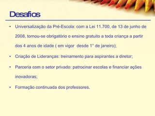 Desafios Universalização da Pré-Escola: com a Lei 11.700, de 13 de junho de 2008, tornou-se obrigatório o ensino gratuito a toda criança a partir dos 4 anos de idade ( em vigor  desde 1° de janeiro); Criação de Lideranças: treinamento para aspirantes a diretor; Parceria com o setor privado: patrocinar escolas e financiar ações inovadoras; Formação continuada dos professores. 