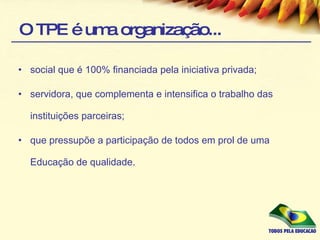 O TPE é uma organização... social que é 100% financiada pela iniciativa privada; servidora, que complementa e intensifica o trabalho das instituições parceiras; que pressupõe a participação de todos em prol de uma Educação de qualidade. 