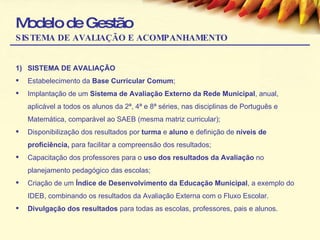 Modelo de Gestão SISTEMA DE AVALIAÇÃO E ACOMPANHAMENTO SISTEMA DE AVALIAÇÃO Estabelecimento da  Base Curricular Comum ; Implantação de um  Sistema de Avaliação Externo da Rede Municipal , anual, aplicável a todos os alunos da 2ª, 4ª e 8ª séries, nas disciplinas de Português e Matemática, comparável ao SAEB (mesma matriz curricular); Disponibilização dos resultados por  turma  e  aluno  e definição de  níveis de proficiência,  para facilitar a compreensão dos resultados; Capacitação dos professores para o  uso dos resultados da Avaliação  no planejamento pedagógico das escolas; Criação de um  Índice de Desenvolvimento da Educação Municipal , a exemplo do IDEB, combinando os resultados da Avaliação Externa com o Fluxo Escolar. Divulgação dos resultados  para todas as escolas, professores, pais e alunos. 