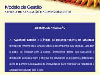 Modelo de Gestão SISTEMA DE AVALIAÇÃO E ACOMPANHAMENTO SISTEMA DE AVALIAÇÃO A  Avaliação Externa  e o  Índice de Desenvolvimento da Educação  fornecerão informações  anuais sobre o desempenho das escolas. Eles têm o papel de dialogar com a escola, oferecendo dados que subsidiam a tomada de decisões, com o objetivo de solucionar os problemas detectados, além de permitir a realização de intervenções para melhorar os resultados e sinalizar a evolução ano a ano.  