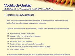 Modelo de Gestão SISTEMA DE AVALIAÇÃO E ACOMPANHAMENTO SISTEMA DE ACOMPANHAMENTO Prevê um conjunto de atividades gerenciais focadas no desenvolvimento  dos processos-meios que interferem na melhoria da aprendizagem dos estudantes.  O Sistema permite o registro, a consolidação, a medição e a análise das informações referentes à: Frequência dos alunos e professores; Aulas previstas e as efetivamente ministradas; Desenvolvimento do currículo; Causa das faltas e das ausências; Idade e série em que os alunos estão matriculados; Fornecimento de equipamentos e material didático e de apoio; Infra-estrutura escolar. O acompanhamento é permanente e tem o propósito de assegurar o cumprimento dos objetivos da política educacional. 