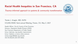 Racial Health Inequities in San Francisco, CA
Trauma-informed approach to systems & community transformation
Tomás J. Aragón, MD, DrPH
CCLHO/HOAC Semi-annual Meeting, Bakersﬁeld, CA, May 4, 2017
Health Oﬃcer, City & County of San Francisco
Director, Population Health Division (PHD)
San Francisco Department of Public Health
http://phlean.org (view or download slides)
http://phdata.science (data science)
tomas.aragon@sfdph.org (email)
415-78-SALUD (415-787-2583)
PDF slides produced in Rmarkdown LATEX Beamer—Metropolis theme
1
 