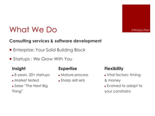 What We Do
Consulting services & software development
 Enterprise: Your Solid Building Block
 Startups : We Grow With You
Insight
 8 years, 20+ startups
 Market tested
 Seize “The Next Big
Thing”
Expertise
 Mature process
 Sharp skill sets
Flexibility
 Vital factors: timing
& money
 Evolved to adapt to
your constrains
Introduction
 