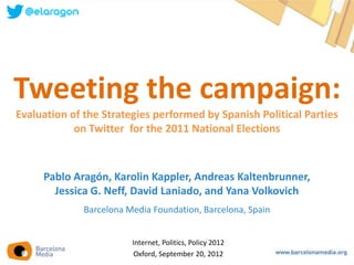 Tweeting the campaign:
Evaluation of the Strategies performed by Spanish Political Parties
            on Twitter for the 2011 National Elections



     Pablo Aragón, Karolin Kappler, Andreas Kaltenbrunner,
       Jessica G. Neff, David Laniado, and Yana Volkovich
              Barcelona Media Foundation, Barcelona, Spain


                         Internet, Politics, Policy 2012
                          Oxford, September 20, 2012
 