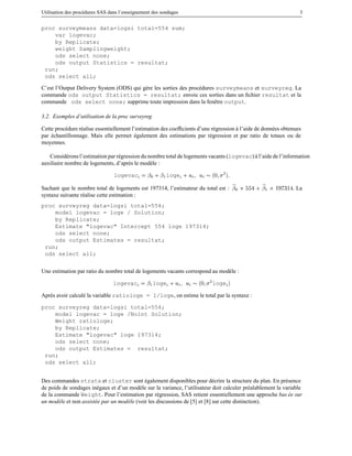 Utilisation des proc´ dures SAS dans l’enseignement des sondages
e

3

proc surveymeans data=logsi total=554 sum;
var logevac;
by Replicate;
weight Samplingweight;
ods select none;
ods output Statistics = resultat;
run;
ods select all;
C’est l’Output Delivery System (ODS) qui g` re les sorties des proc´ dures surveymeans et surveyreg. La
e
e
commande ods output Statistics = resultat; envoie ces sorties dans un ﬁchier resultat et la
commande ods select none; supprime toute impression dans la fenˆ tre output.
e
3.2. Exemples d’utilisation de la proc surveyreg
Cette proc´ dure r´ alise essentiellement l’estimation des coefﬁcients d’une r´ gression a l’aide de donn´ es obtenues
e
e
e
`
e
par echantillonnage. Mais elle permet egalement des estimations par r´ gression et par ratio de totaux ou de
´
´
e
moyennes.
Consid´ rons l’estimation par r´ gression du nombre total de logements vacants (logevac) a l’aide de l’information
e
e
`
auxiliaire nombre de logements, d’apr` s le mod` le :
e
e
logevac

¬¼ · ¬½loge · Ù Ù

´¼ ¾ µ

Sachant que le nombre total de logements est 197314, l’estimateur du total est :
syntaxe suivante r´ alise cette estimation :
e

¬¼ ¢

· ¬½ ¢ ½ ¿½

. La

proc surveyreg data=logsi total=554;
model logevac = loge / Solution;
by Replicate;
Estimate "logevac" Intercept 554 loge 197314;
ods select none;
ods output Estimates = resultat;
run;
ods select all;
Une estimation par ratio du nombre total de logements vacants correspond au mod` le :
e
logevac

¬½ loge · Ù Ù

´¼

¾

loge

µ

Apr` s avoir calcul´ la variable ratiologe = 1/loge, on estime le total par la syntaxe :
e
e
proc surveyreg data=logsi total=554;
model logevac = loge /Noint Solution;
Weight ratiologe;
by Replicate;
Estimate "logevac" loge 197314;
ods select none;
ods output Estimates = resultat;
run;
ods select all;
Des commandes strata et cluster sont egalement disponibles pour d´ crire la structure du plan. En pr´ sence
´
e
e
de poids de sondages in´ gaux et d’un mod` le sur la variance, l’utilisateur doit calculer pr´ alablement la variable
e
e
e
de la commande Weight. Pour l’estimation par r´ gression, SAS retient essentiellement une approche bas ee sur
e
´
un mod` le et non assist´ e par un mod` le (voir les discussions de [5] et [8] sur cette distinction).
e
e
e

 