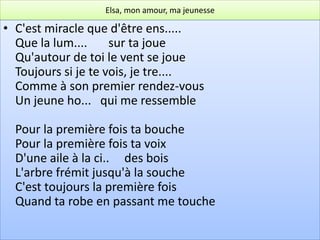 Elsa, mon amour, ma jeunesse

• C'est miracle que d'être ens.....
  Que la lum....     sur ta joue
  Qu'autour de toi le vent se joue
  Toujours si je te vois, je tre....
  Comme à son premier rendez-vous
  Un jeune ho... qui me ressemble

  Pour la première fois ta bouche
  Pour la première fois ta voix
  D'une aile à la ci.. des bois
  L'arbre frémit jusqu'à la souche
  C'est toujours la première fois
  Quand ta robe en passant me touche
 