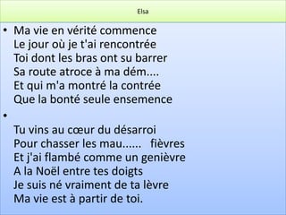 Elsa

• Ma vie en vérité commence
  Le jour où je t'ai rencontrée
  Toi dont les bras ont su barrer
  Sa route atroce à ma dém....
  Et qui m'a montré la contrée
  Que la bonté seule ensemence
•
  Tu vins au cœur du désarroi
  Pour chasser les mau...... fièvres
  Et j'ai flambé comme un genièvre
  A la Noël entre tes doigts
  Je suis né vraiment de ta lèvre
  Ma vie est à partir de toi.
 