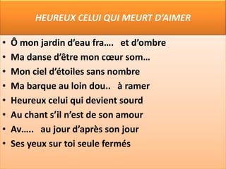 HEUREUX CELUI QUI MEURT D’AIMER

•   Ô mon jardin d’eau fra…. et d’ombre
•   Ma danse d’être mon cœur som…
•   Mon ciel d’étoiles sans nombre
•   Ma barque au loin dou.. à ramer
•   Heureux celui qui devient sourd
•   Au chant s’il n’est de son amour
•   Av….. au jour d’après son jour
•   Ses yeux sur toi seule fermés
 