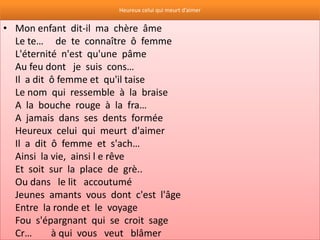 Heureux celui qui meurt d’aimer


• Mon enfant dit-il ma chère âme
  Le te… de te connaître ô femme
  L'éternité n'est qu'une pâme
  Au feu dont je suis cons…
  Il a dit ô femme et qu'il taise
  Le nom qui ressemble à la braise
  A la bouche rouge à la fra…
  A jamais dans ses dents formée
  Heureux celui qui meurt d'aimer
  Il a dit ô femme et s'ach…
  Ainsi la vie, ainsi l e rêve
  Et soit sur la place de grè..
  Ou dans le lit accoutumé
  Jeunes amants vous dont c'est l'âge
  Entre la ronde et le voyage
  Fou s'épargnant qui se croit sage
  Cr…      à qui vous veut blâmer
 