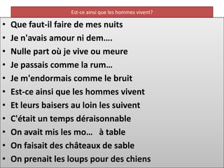 Est-ce ainsi que les hommes vivent?

•   Que faut-il faire de mes nuits
•   Je n'avais amour ni dem….
•   Nulle part où je vive ou meure
•   Je passais comme la rum…
•   Je m'endormais comme le bruit
•   Est-ce ainsi que les hommes vivent
•   Et leurs baisers au loin les suivent
•   C'était un temps déraisonnable
•   On avait mis les mo… à table
•   On faisait des châteaux de sable
•   On prenait les loups pour des chiens
 