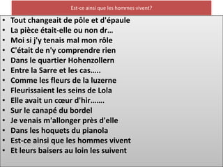 Est-ce ainsi que les hommes vivent?

•   Tout changeait de pôle et d'épaule
•   La pièce était-elle ou non dr…
•   Moi si j'y tenais mal mon rôle
•   C'était de n'y comprendre rien
•   Dans le quartier Hohenzollern
•   Entre la Sarre et les cas…..
•   Comme les fleurs de la luzerne
•   Fleurissaient les seins de Lola
•   Elle avait un cœur d'hir…….
•   Sur le canapé du bordel
•   Je venais m'allonger près d'elle
•   Dans les hoquets du pianola
•   Est-ce ainsi que les hommes vivent
•   Et leurs baisers au loin les suivent
 